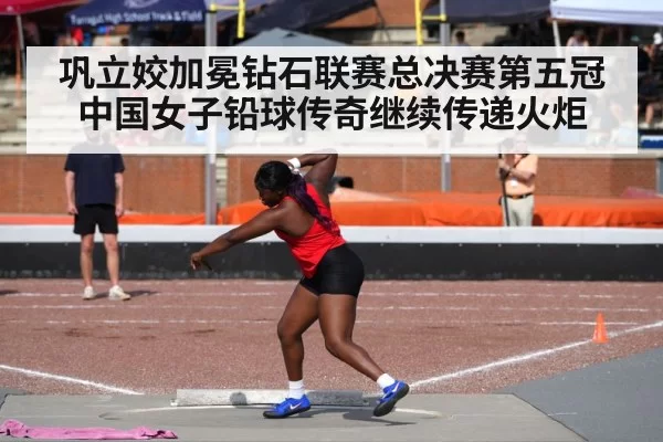 巩立姣加冕钻石联赛总决赛第五冠中国女子铅球传奇继续传递火炬